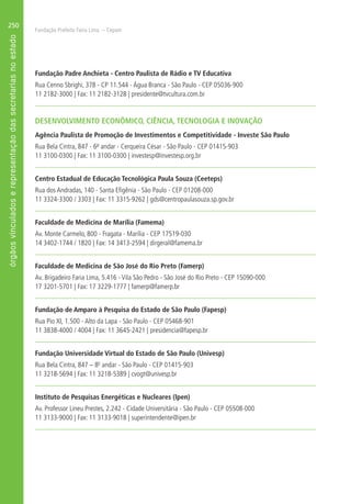 Fundação Prefeito Faria Lima – Cepam
250
Fundação Padre Anchieta - Centro Paulista de Rádio e TV Educativa
Rua Cenno Sbrighi, 378 - CP 11.544 - Água Branca - São Paulo - CEP 05036-900
11 2182-3000 | Fax: 11 2182-3128 | presidente@tvcultura.com.br
DESENVOLVIMENTO ECONÔMICO, CIÊNCIA, TECNOLOGIA E INOVAÇÃO
Agência Paulista de Promoção de Investimentos e Competitividade - Investe São Paulo
Rua Bela Cintra, 847 - 6º andar - Cerqueira César - São Paulo - CEP 01415-903
11 3100-0300 | Fax: 11 3100-0300 | investesp@investesp.org.br
Centro Estadual de Educação Tecnológica Paula Souza (Ceeteps)
Rua dos Andradas, 140 - Santa Efigênia - São Paulo - CEP 01208-000
11 3324-3300 / 3303 | Fax: 11 3315-9262 | gds@centropaulasouza.sp.gov.br
Faculdade de Medicina de Marília (Famema)
Av. Monte Carmelo, 800 - Fragata - Marília - CEP 17519-030
14 3402-1744 / 1820 | Fax: 14 3413-2594 | dirgeral@famema.br
Faculdade de Medicina de São José do Rio Preto (Famerp)
Av. Brigadeiro Faria Lima, 5.416 - Vila São Pedro - São José do Rio Preto - CEP 15090-000
17 3201-5701 | Fax: 17 3229-1777 | famerp@famerp.br
Fundação de Amparo à Pesquisa do Estado de São Paulo (Fapesp)
Rua Pio XI, 1.500 - Alto da Lapa - São Paulo - CEP 05468-901
11 3838-4000 / 4004 | Fax: 11 3645-2421 | presidencia@fapesp.br
Fundação Universidade Virtual do Estado de São Paulo (Univesp)
Rua Bela Cintra, 847 – 80
andar - São Paulo - CEP 01415-903
11 3218-5694 | Fax: 11 3218-5389 | cvogt@univesp.br
Instituto de Pesquisas Energéticas e Nucleares (Ipen)
Av. Professor Lineu Prestes, 2.242 - Cidade Universitária - São Paulo - CEP 05508-000
11 3133-9000 | Fax: 11 3133-9018 | superintendente@ipen.br
 
