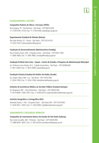 255
PLANEJAMENTO E GESTÃO
Companhia Paulista de Obras e Serviços (CPOS)
Rua Tangará, 70 - Vila Mariana - São Paulo - CEP 04019-030
11 2139-0100 / 0102 | Fax: 11 2139-0108 | cpos@cpos.sp.gov.br
Departamento Estadual de Trânsito (Detran)
Rua João Brícola, 32 - Centro - São Paulo - CEP 01014-010
11 3322-3333 | imprensadetran@sp.gov.br
Fundação do Desenvolvimento Administrativo (Fundap)
Rua Cristiano Viana, 428 – Cerqueira César – São Paulo – CEP 05411-902
11 3066-5660 | Fax: 11 3081-9082 | fundap@fundap.sp.gov.br
Fundação Prefeito Faria Lima - Cepam - Centro de Estudos e Pesquisas de Administração Municipal
Av. Professor Lineu Prestes, 913 - Cidade Universitária - São Paulo - CEP 05508-000
11 3811-0300 | Fax: 11 3813-5969 | cepam@sp.gov.br
Fundação Sistema Estadual de Análise de Dados (Seade)
Av. Cásper Líbero, 464 - Luz - São Paulo - CEP 01033-000
11 3324-7200 | Fax: 11 3324-7248 | atendimento@seade.sp.gov.br
Instituto de Assistência Médica ao Servidor Público Estadual (Iamspe)
Av. Ibirapuera, 981 – Vila Clementino – São Paulo – CEP 04029-000
11 4573-8000 / 5583-7001 | Fax: 11 5549-3475 | superintendencia@iamspe.sp.gov.br
Instituto Geográfico e Cartográfico (IGC)
Alameda Santos, 1.165 - Cerqueira César - São Paulo (SP) - CEP 01419-002
11 3320-4421 / 4422 | Fax: 11 3320-4495 | igc@planejamento.sp.gov.br
SANEAMENTO E RECURSOS HÍDRICOS
Companhia de Saneamento Básico do Estado de São Paulo (Sabesp)
Rua Costa Carvalho, 300 - Pinheiros - São Paulo - CEP 05429-900
11 3388-8200 / 8201 | Fax: 11 3813-0254 | presidencia@sabesp.com.br
 