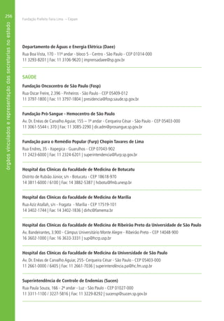 Fundação Prefeito Faria Lima – Cepam
256
Departamento de Águas e Energia Elétrica (Daee)
Rua Boa Vista, 170 - 11º andar - bloco 5 - Centro - São Paulo - CEP 01014-000
11 3293-8201 | Fax: 11 3106-9620 | imprensadaee@sp.gov.br
SAÚDE
Fundação Oncocentro de São Paulo (Fosp)
Rua Oscar Freire, 2.396 - Pinheiros - São Paulo - CEP 05409-012
11 3797-1800 | Fax: 11 3797-1804 | presidencia@fosp.saude.sp.gov.br
Fundação Pró-Sangue - Hemocentro de São Paulo
Av. Dr. Enéas de Carvalho Aguiar, 155 – 1º andar - Cerqueira César - São Paulo - CEP 05403-000
11 3061-5544 r. 370 | Fax: 11 3085-2290 | dir.adm@prosangue.sp.gov.br
Fundação para o Remédio Popular (Furp) Chopin Tavares de Lima
Rua Endres, 35 - Itapegica - Guarulhos - CEP 07043-902
11 2423-6000 | Fax: 11 2324-6201 | superintendencia@furp.sp.gov.br
Hospital das Clínicas da Faculdade de Medicina de Botucatu
Distrito de Rubião Júnior, s/n - Botucatu - CEP 18618-970
14 3811-6000 / 6100 | Fax: 14 3882-5387 | hcbotu@fmb.unesp.br
Hospital das Clínicas da Faculdade de Medicina de Marília
Rua Aziz Atallah, s/n - Fragata - Marília - CEP 17519-101
14 3402-1744 | Fax: 14 3402-1836 | dirhc@famema.br
Hospital das Clínicas da Faculdade de Medicina de Ribeirão Preto da Universidade de São Paulo
Av. Bandeirantes, 3.900 - Câmpus Universitário Monte Alegre - Ribeirão Preto - CEP 14048-900
16 3602-1000 | Fax: 16 3633-3331 | sup@hcrp.usp.br
Hospital das Clínicas da Faculdade de Medicina da Universidade de São Paulo
Av. Dr. Enéas de Carvalho Aguiar, 255- Cerqueira César - São Paulo - CEP 05403-000
11 2661-0000 / 6405 | Fax: 11 2661-7036 | superintendência.pa@hc.fm.usp.br
Superintendência de Controle de Endemias (Sucen)
Rua Paula Souza, 166 - 2º andar - Luz - São Paulo - CEP 01027-000
11 3311-1100 / 3227-5816 | Fax: 11 3229-8292 | sucensp@sucen.sp.gov.br
 