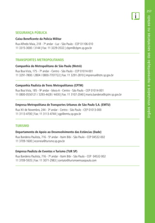 257
SEGURANÇA PÚBLICA
Caixa Beneficente da Polícia Militar
Rua Alfredo Maia, 218 - 7º andar - Luz - São Paulo - CEP 01106-010
11 3315-3000 / 3144 | Fax: 11 3229-3532 | cbpm@cbpm.sp.gov.br
TRANSPORTES METROPOLITANOS
Companhia do Metropolitano de São Paulo (Metrô)
Rua Boa Vista, 175 - 7º andar - Centro - São Paulo - CEP 01014-001
11 3291-7800 / 2804 / 0800-7707722 | Fax: 11 3291-2810 | imprensa@stm.sp.gov.br
Companhia Paulista de Trens Metropolitanos (CPTM)
Rua Boa Vista, 185 - 9º andar - bloco A - Centro - São Paulo - CEP 01014-001
11 0800-0550121 / 3293-4428 / 4430 | Fax: 11 3107-2040 | mario.bandeira@cptm.sp.gov.br
Empresa Metropolitana de Transportes Urbanos de São Paulo S.A. (EMTU)
Rua XV de Novembro, 244 - 3º andar - Centro - São Paulo - CEP 01013-000
11 3113-4700 | Fax: 11 3113-4744 | sgp@emtu.sp.gov.br
TURISMO
Departamento de Apoio ao Desenvolvimento das Estâncias (Dade)
Rua Bandeira Paulista, 716 - 5º andar - Itaim Bibi - São Paulo - CEP 04532-002
11 3709-1600 | ecorreia@turismo.sp.gov.br
Empresa Paulista de Eventos e Turismo (TUR SP)
Rua Bandeira Paulista, 716 - 7º andar - Itaim Bibi - São Paulo - CEP 04532-002
11 3709-5935 | Fax: 11 3071-2983 | contato@turismoemsaopaulo.com
 