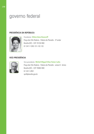 258
PRESIDÊNCIA DA REPÚBLICA
Presidenta Dilma Vana Rousseff
Praça dos Três Poderes - Palácio do Planalto - 3º andar
Brasília (DF) - CEP 70150-900
61 3411-1200 / 01 / 02 / 03
VICE-PRESIDÊNCIA
Vice-presidente Michel Miguel Elias Temer Lulia
Praça dos Três Poderes - Palácio do Planalto - anexo II - térreo
Brasília (DF) - CEP 70083-900
61 3411-2901
vpr@planalto.gov.br
 