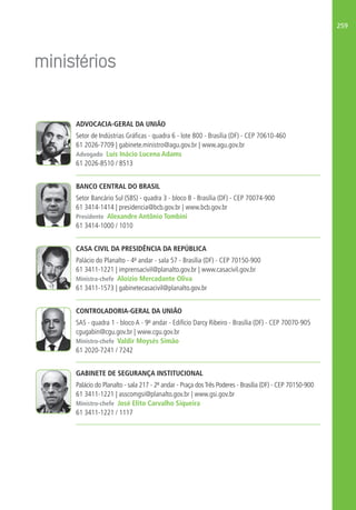 259
ADVOCACIA-GERAL DA UNIÃO
Setor de Indústrias Gráficas - quadra 6 - lote 800 - Brasília (DF) - CEP 70610-460
61 2026-7709 | gabinete.ministro@agu.gov.br | www.agu.gov.br
Advogado Luís Inácio Lucena Adams
61 2026-8510 / 8513
BANCO CENTRAL DO BRASIL
Setor Bancário Sul (SBS) - quadra 3 - bloco B - Brasília (DF) - CEP 70074-900
61 3414-1414 | presidencia@bcb.gov.br | www.bcb.gov.br
Presidente Alexandre Antônio Tombini
61 3414-1000 / 1010
CASA CIVIL DA PRESIDÊNCIA DA REPÚBLICA
Palácio do Planalto - 4º andar - sala 57 - Brasília (DF) - CEP 70150-900
61 3411-1221 | imprensacivil@planalto.gov.br | www.casacivil.gov.br
Ministra-chefe Aloízio Mercadante Oliva
61 3411-1573 | gabinetecasacivil@planalto.gov.br
CONTROLADORIA-GERAL DA UNIÃO
SAS - quadra 1 - bloco A - 9º andar - Edifício Darcy Ribeiro - Brasília (DF) - CEP 70070-905
cgugabin@cgu.gov.br | www.cgu.gov.br
Ministro-chefe Valdir Moysés Simão
61 2020-7241 / 7242
GABINETE DE SEGURANÇA INSTITUCIONAL
Palácio do Planalto - sala 217 - 2º andar - Praça dosTrês Poderes - Brasília (DF) - CEP 70150-900
61 3411-1221 | asscomgsi@planalto.gov.br | www.gsi.gov.br
Ministro-chefe José Elito Carvalho Siqueira
61 3411-1221 / 1117
 