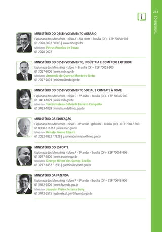 261
MINISTÉRIO DO DESENVOLVIMENTO AGRÁRIO
Esplanada dos Ministérios - bloco A - Ala Norte - Brasília (DF) - CEP 70050-902
61 2020-0002 / 0003 | www.mda.gov.br
Ministro Patrus Ananias de Souza
61 2020-0002
MINISTÉRIO DO DESENVOLVIMENTO, INDÚSTRIA E COMÉRCIO EXTERIOR
Esplanada dos Ministérios - bloco J - Brasília (DF) - CEP 70053-900
61 2027-7000 | www.mdic.gov.br
Ministro Armando de Queiroz Monteiro Neto
61 2027-7003 | ministro@mdic.gov.br
MINISTÉRIO DO DESENVOLVIMENTO SOCIAL E COMBATE À FOME
Esplanada dos Ministérios - bloco C - 5º andar - Brasília (DF) - CEP 70046-900
61 3433-1029 | www.mds.gov.br
Ministra Tereza Helena Gabrielli Barreto Campello
61 3433-1029 | ministra.mds@mds.gov.br
MINISTÉRIO DA EDUCAÇÃO
Esplanada dos Ministérios - bloco L - 8º andar - gabinete - Brasília (DF) - CEP 70047-900
61 0800-616161 | www.mec.gov.br
Ministro Renato Janine Ribeiro
61 2022-7822 / 7828 | gabinetedoministro@mec.gov.br
MINISTÉRIO DO ESPORTE
Esplanada dos Ministérios - bloco A - 7º andar - Brasília (DF) - CEP 70054-906
61 3217-1800 | www.esporte.gov.br
Ministro George Hilton dos Santos Cecílio
61 3217-1852 / 1693 | gabmin@esporte.gov.br
MINISTÉRIO DA FAZENDA
Esplanada dos Ministérios - bloco P - 5º andar - Brasília (DF) - CEP 70048-900
61 3412-3000 | www.fazenda.gov.br
Ministro Joaquim Vieira Ferreira Levy
61 3412-2515 | gabinete.df.gmf@fazenda.gov.br
 