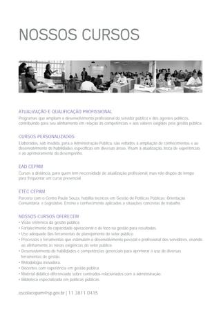 ATUALIZAÇÃO E QUALIFICAÇÃO PROFISSIONAL
Programas que ampliam o desenvolvimento profissional do servidor público e dos agentes políticos,
contribuindo para seu alinhamento em relação às competências e aos valores exigidos pela gestão pública.
CURSOS PERSONALIZADOS
Elaborados, sob medida, para a Administração Pública, são voltados à ampliação de conhecimentos e ao
desenvolvimento de habilidades específicas em diversas áreas. Visam à atualização, troca de experiências
e ao aprimoramento do desempenho.
EAD CEPAM
Cursos a distância, para quem tem necessidade de atualização profissional, mas não dispõe de tempo
para frequentar um curso presencial.
ETEC CEPAM
Parceria com o Centro Paula Souza, habilita técnicos em Gestão de Políticas Públicas; Orientação
Comunitária; e Legislativo. Ensino e conhecimento aplicados a situações concretas de trabalho.
NOSSOS CURSOS OFERECEM
• Visão sistêmica da gestão pública.
• Fortalecimento da capacidade operacional e do foco na gestão para resultados.
• Uso adequado das ferramentas de planejamento do setor público.
• Processos e ferramentas que estimulam o desenvolvimento pessoal e profissional dos servidores, visando
ao alinhamento às novas exigências do setor público.
• Desenvolvimento de habilidades e competências gerenciais para aprimorar o uso de diversas
ferramentas de gestão.
• Metodologia inovadora.
• Docentes com experiência em gestão pública.
• Material didático diferenciado sobre conteúdos relacionados com a administração.
• Biblioteca especializada em políticas públicas.
escolacepam@sp.gov.br | 11 3811 0415
 