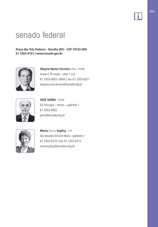 295
Praça dos Três Poderes - Brasília (DF) - CEP 70165-900
61 3303-4141 | www.senado.gov.br
Aloysio Nunes Ferreira Filho - PSDB
Anexo I, 9º andar - salas 1 a 6
61 3303-6063 / 6064 | Fax: 61 3303-6071
aloysionunes.ferreira@senador.leg.br
JOSÉ SERRA - PSDB
Ed. Principal – térreo – gabinete 1
61 3303-8903
jserra@senador.leg.br
Marta Teresa Suplicy - S/P
Ala Senador Dinarte Mariz - gabinete 1
61 3303-6510 | Fax: 61 3303-6515
martasuplicy@senadora.leg.br
 