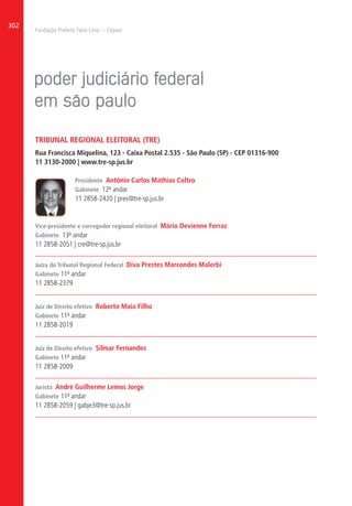 Fundação Prefeito Faria Lima – Cepam
302
TRIBUNAL REGIONAL ELEITORAL (TRE)
Rua Francisca Miquelina, 123 - Caixa Postal 2.535 - São Paulo (SP) - CEP 01316-900
11 3130-2000 | www.tre-sp.jus.br
Presidente Antônio Carlos Mathias Coltro
Gabinete 12º andar
11 2858-2420 | pres@tre-sp.jus.br
Vice-presidente e corregedor regional eleitoral Mário Devienne Ferraz
Gabinete 13º andar
11 2858-2051 | cre@tre-sp.jus.br
Juíza do Tribunal Regional Federal Diva Prestes Marcondes Malerbi
Gabinete 11º andar
11 2858-2379
Juiz de Direito efetivo Roberto Maia Filho
Gabinete 11º andar
11 2858-2019
Juiz de Direito efetivo Silmar Fernandes
Gabinete 11º andar
11 2858-2009
Jurista André Guilherme Lemos Jorge
Gabinete 11º andar
11 2858-2059 | gabje3@tre-sp.jus.br
 