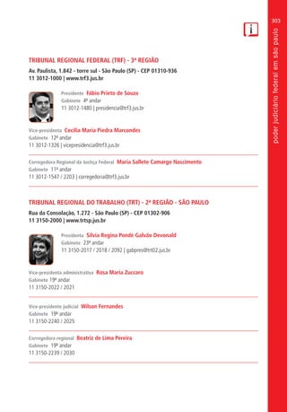 303
TRIBUNAL REGIONAL FEDERAL (TRF) - 3ª REGIÃO
Av. Paulista, 1.842 - torre sul - São Paulo (SP) - CEP 01310-936
11 3012-1000 | www.trf3.jus.br
Presidente Fábio Prieto de Souza
Gabinete 4º andar
11 3012-1480 | presidencia@trf3.jus.br
Vice-presidenta Cecília Maria Piedra Marcondes
Gabinete 12º andar
11 3012-1326 | vicepresidencia@trf3.jus.br
Corregedora Regional da Justiça Federal Maria Sallete Camargo Nascimento
Gabinete 11º andar
11 3012-1547 / 2203 | corregedoria@trf3.jus.br
TRIBUNAL REGIONAL DO TRABALHO (TRT) - 2ª REGIÃO - SÃO PAULO
Rua da Consolação, 1.272 - São Paulo (SP) - CEP 01302-906
11 3150-2000 | www.trtsp.jus.br
Presidenta Silvia Regina Pondé Galvão Devonald
Gabinete 23º andar
11 3150-2017 / 2018 / 2092 | gabpres@trt02.jus.br
Vice-presidenta administrativa Rosa Maria Zuccaro
Gabinete 19º andar
11 3150-2022 / 2021
Vice-presidente judicial Wilson Fernandes
Gabinete 19º andar
11 3150-2240 / 2025
Corregedora regional Beatriz de Lima Pereira
Gabinete 19º andar
11 3150-2239 / 2030
 