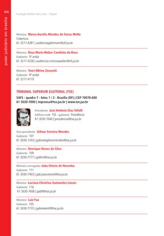 Fundação Prefeito Faria Lima – Cepam
306
Ministro Marco Aurélio Mendes de Farias Mello
Cobertura
61 3217-4281 | audienciagabmmam@stf.jus.br
Ministra Rosa Maria Weber Candiota da Rosa
Gabinete 5º andar
61 3217-4236 | audiencias-minrosaweber@stf.jus.br
Ministro Teori Albino Zavascki
Gabinete 4º andar
61 3217-4119
TRIBUNAL SUPERIOR ELEITORAL (TSE)
SAFS - quadra 7 - lotes 1 / 2 - Brasília (DF) | CEP 70070-600
61 3030-7000 | imprensa@tse.jus.br | www.tse.jus.br
Presidente José Antônio Dias Tofolli
Edifício-sede TSE - gabinete Presidência
61 3030-7040 | presidencia@tse.jus.br
Vice-presidente Gilmar Ferreira Mendes
Gabinete 107
61 3030-7243 | gabinetegilmarmendes@tse.jus.br
Ministro Henrique Neves da Silva
Gabinete 109
61 3030-7777 | gabhn@tse.jus.br
Ministro corregedor João Otávio de Noronha
Gabinete 111
61 3030-7403 | gab.joao.otavio@tse.jus.br
Ministra Luciana Christina Guimarães Lóssio
Gabinete 116
61 3030-7606 | gabll@tse.jus.br
Ministro Luiz Fux
Gabinete 105
61 3030-7155 | gabinetemlf@tse.jus.br
 