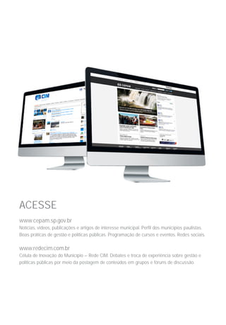 ACESSE
www.cepam.sp.gov.br
Notícias, vídeos, publicações e artigos de interesse municipal. Perfil dos municípios paulistas.
Boas práticas de gestão e políticas públicas. Programação de cursos e eventos. Redes sociais.
www.redecim.com.br	
Célula de Inovação do Município – Rede CIM. Debates e troca de experiência sobre gestão e
políticas públicas por meio da postagem de conteúdos em grupos e fóruns de discussão.
 