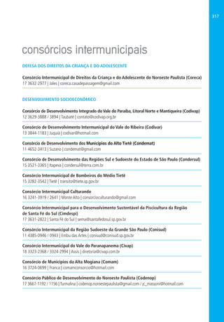 317
DEFESA DOS DIREITOS DA CRIANÇA E DO ADOLESCENTE
Consórcio Intermunicipal de Direitos da Criança e do Adolescente do Noroeste Paulista (Coreca)
17 3632-2977 | Jales | coreca.casadepassagem@gmail.com
DESENVOLVIMENTO SOCIOECONÔMICO
Consórcio de Desenvolvimento Integrado do Vale do Paraíba, Litoral Norte e Mantiqueira (Codivap)
12 3629-3888 / 3894 | Taubaté | contato@codivap.org,br
Consórcio de Desenvolvimento Intermunicipal do Vale do Ribeira (Codivar)
13 3844-1183 | Juquiá | codivar@hotmail.com
Consórcio de Desenvolvimento dos Municípios do Alto Tietê (Condemat)
11 4652-3413 | Suzano | condemat@gmail.com
Consórcio de Desenvolvimento das Regiões Sul e Sudoeste do Estado de São Paulo (Condersul)
15 3521-3365 | Itapeva | condersul@terra.com.br
Consórcio Intermunicipal de Bombeiros do Médio Tietê
15 3282-3542 | Tietê | transito@tiete.sp.gov.br
Consórcio Intermunicipal Culturando
16 3241-3919 / 2641 | Monte Alto | consorcioculturando@gmail.com
Consórcio Intermunicipal para o Desenvolvimento Sustentável da Piscicultura da Região
de Santa Fé do Sul (Cimdespi)
17 3631-2822 | Santa Fé do Sul | sema@santafedosul.sp.gov.br
Consórcio Intermunicipal da Região Sudoeste da Grande São Paulo (Conisud)
11 4385-0946 / 0943 | Embu das Artes | conisud@conisud.sp.gov.br
Consórcio Intermunicipal do Vale do Paranapanema (Civap)
18 3323-2368 / 3324-2994 | Assis | diretoria@civap.com.br
Consórcio de Municípios da Alta Mogiana (Comam)
16 3724-0699 | Franca | comamconsorcio@hotmail.com
Consórcio Público de Desenvolvimento do Noroeste Paulista (Codenop)
17 3667-1192 / 1156 | Turmalina | codenop.noroestepaulista@gmail.com / jc_massoni@hotmail.com
 