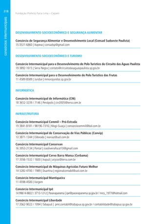 Fundação Prefeito Faria Lima – Cepam
318
DESENVOLVIMENTO SOCIOECONÔMICO E SEGURANÇA ALIMENTAR
Consórcio de Segurança Alimentar e Desenvolvimento Local (Consad Sudoeste Paulista)
15 3521-6860 | Itapeva | consadsp@gmail.com
DESENVOLVIMENTO SOCIOECONÔMICO E TURISMO
Consórcio Intermunicipal para o Desenvolvimento do Polo Turístico do Circuito das Águas Paulista
19 3892-1015 | Serra Negra | contato@circuitodasaguaspaulista.sp.gov.br
Consórcio Intermunicipal para o Desenvolvimento do Polo Turístico das Frutas
11 4589-8589 | Jundiaí | mmorojundiai.sp.gov.br
INFORMÁTICA
Consórcio Intermunicipal de Informática (CIN)
18 3652-3239 / 7146 | Penápolis | cin2005@terra.com.br
INFRAESTRUTURA
Consórcio Intermunicipal Cemmil – Pró-Estrada
19 3841-8181 / 98196-7316 | Mogi-Guaçu | consorciocemmil@bol.com.br
Consórcio Intermunicipal de Conservação de Vias Públicas (Convip)
13 3871-1344 | Eldorado | rearsaz@uol.com.br
Consórcio Intermunicipal Conservan
16 3953-2134 | Pontal | ciaoliveirafiscal10@gmail.com
Consórcio Intermunicipal Cervo Barra Mansa (Cerbama)
17 3556-1532 / 1600 | Irapuã | arijcos@terra.com.br
Consórcio Intermunicipal de Máquinas Agrícolas Futuro Melhor
14 3282-4700 / 1989 | Duartina | regionalcontabil@uol.com.br
Consórcio Intermunicipal Mantiqueira
11 4598-4500 | Vargem
Consórcio Intermunicipal Ipê
14 99614-8822 / 3713-1212 | Paranapanema | ipe@paranapanema.sp.gov.br / mrcs_1977@hotmail.com
Consórcio Intermunicipal Liberdade
17 3562-9022 / 1094 | Tabapuã | pmt.contabil@tabapua.sp.gov.br / contabilidade@tabapua.sp.gov.br
 