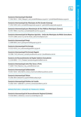 319
Consórcio Intermunicipal Liberdade
17 3562-9022 / 1094 | Tabapuã | pmt.contabil@tabapua.sp.gov.br / contabilidade@tabapua.sp.gov.br
Consórcio Intermunicipal dos Municípios do Rio Grande (Comurg)
17 3262-5200 | Icém | contabil@novagranada.sp.gov.br / gabinete@novagranada.sp.gov.br
Consórcio Intermunicipal para Manutenção de Vias Públicas Municipais (Comuvi)
16 3951-9900 | Cravinhos | contabilidade@cravinhos.sp.gov.br
Consórcio Intermunicipal de Máquinas Agrícolas - União dos Municípios da Média Sorocabana
14 3373-2288 | Santa Cruz do Rio Pardo | admummes@gmail.com
Consórcio Intermunicipal Pimipi
13 3848-6800 | Itariri | planejamento@iguape.sp.gov.br
Consórcio Intermunicipal Pró-Estrada
14 3533-4250 | Lins | adrianarodrigues@lins.sp.gov.br
Consórcio Intermunicipal Pró-Estrada Pappint
18 3286-1140 | Anhumas | contabil.pma@icenet.com.br / pma@totalvia.com.br
Consórcio de Desenvolvimento da Região Sudeste (Consudeste)
15 3244-8400 / 1151 | Piedade | bartolomeugodinho@bol.com.br
Consórcio Intermunicipal entre Rios Turvo e Preto
17 3269-1156 | Palestina | chp_carlos@hotmail.com
Consórcio Intermunicipal Solidariedade
19 3451-9254 / 3452-6679 | Limeira | ilsonmartins@bemaauditores.com.br
Consórcio Intermunicipal Tibitan
16 3266-3854 | Borborema | jcpatriani@adv.oabsp.org.br
Consórcio Intermunicipal Vizinhos da Castelo
15 3282-3542 / 3286-8077 | Jumirim | consorcioivc@terra.com.br
INFRAESTRUTURA E GERAÇÃO DE TRABALHO E RENDA
Consórcio Intermunicipal de Desenvolvimento Regional (Coinder)
14 3556-8000 | Cafelândia | consorcio.coinder@gmail.com
 