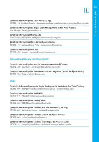 321
Consórcio Intermunicipal do Oeste Paulista (Ciop)
18 3223-1116 | Presidente Prudente | diretoriaexecutiva@ciop.sp.gov.br / consorciointermunicipal@ciop.sp.gov.br
Consórcio Intermunicipal da Região Oeste Metropolitana de São Paulo (Cioeste)
11 4184-3348 | Barueri | jrdon@uol.com.br
Consórcio Intermunicipal Grande ABC
11 4435-3555 / 3577 | Santo André | contato@consorcioabc.sp.gov.br
Consórcio Intermunicipal Serra da Mantiqueira (Cisma)
12 3666-1122 | Santo Antônio do Pinhal | cismaconsorcio@hotmail.com
Consórcio Intermunicipal Três Rios
12 3978-1820 | Jambeiro | consorcio@consorciotresrios.com.br
SANEAMENTO AMBIENTAL / RESÍDUOS SÓLIDOS
Consórcio Intermunicipal na Área de Saneamento Ambiental (Consab)
19 3812-6389 | Cosmópolis | coordenador@consabambiental.com.br
Consórcio Intermunicipal de Saneamento Básico da Região do Circuito das Águas (Cisbra)
19 3817-2454 | Amparo | falecom@cisbra.eco.br
SAÚDE
Consórcio de Desenvolvimento da Região de Governo de São João da Boa Vista (Conderg)
19 3663-8000 / 8007 | Divinolândia | conderg@conderg.org.br / andrea@conderg.org.br
Consórcio Intermunicipal de Saúde AVH
16 3977-9176 | Ribeirão Preto | consorcioavh@yahoo.com.br
Consórcio Intermunicipal de Saúde (Cimsa)
18 3642-0684 / 0401 | Birigui | cimsabirigui@uol.com.br
Consórcio Intermunicipal de Saúde do Alto Vale do Paraíba (Consavap)
12 3923-6593 | São José dos Campos | consavap@consavap.com.br
Consórcio Intermunicipal de Saúde do Circuito das Águas (Conisca)
19 3898-9969 | Lindoia | ouvidoria@conisca.com.br
Consórcio Intermunicipal de Saúde da Microrregião de Penápolis (Cisa)
18 3654-2323 | Penápolis | cisaude@terra.com.br / cisa.administracao@terra.com.br
 