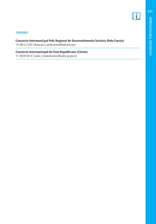 323
TURISMO
Consórcio Intermunicipal Polo Regional de Desenvolvimento Turístico (Polo Cuesta)
14 3813-2143 | Botucatu | polocuesta@hotmail.com
Consórcio Intermunicipal do Trem Republicano (Citrem)
11 4029-0013 | Salto | renatomartins@salto.sp.gov.br
 