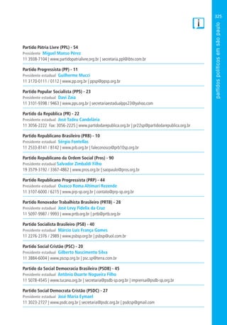 325
Partido Pátria Livre (PPL) - 54
Presidente Miguel Manso Pérez
11 3938-7104 | www.partidopatrialivre.org.br | secretaria.ppl@ibtv.com.br
Partido Progressista (PP) - 11
Presidente estadual Guilherme Mucci
11 3170-0111 / 0112 | www.pp.org.br | ppsp@ppsp.org.br
Partido Popular Socialista (PPS) - 23
Presidente estadual Davi Zaia
11 3101-9398 / 9463 | www.pps.org.br | secretariaestadualpps23@yahoo.com
Partido da República (PR) - 22
Presidente estadual José Tadeu Candelária
11 3056-2222 Fax: 3056-2225 | www.partidodarepublica.org.br | pr22sp@partidodarepublica.org.br
Partido Republicano Brasileiro (PRB) - 10
Presidente estadual Sérgio Fontellas
11 2533-8141 / 8142 | www.prb.org.br | faleconosco@prb10sp.org.br
Partido Republicano da Ordem Social (Pros) - 90
Presidente estadual Salvador Zimbaldi Filho
19 3579-3192 / 3367-4862 | www.pros.org.br | saopaulo@pros.org.br
Partido Republicano Progressista (PRP) - 44
Presidente estadual Ovasco Roma Altimari Rezende
11 3107-6000 / 6215 | www.prp-sp.org.br | contato@prp-sp.org.br
Partido Renovador Trabalhista Brasileiro (PRTB) - 28
Presidente estadual José Levy Fidelix da Cruz
11 5097-9987 / 9993 | www.prtb.org.br | prtb@prtb.org.br
Partido Socialista Brasileiro (PSB) - 40
Presidente estadual Márcio Luís França Gomes
11 2276-2376 / 2989 | www.psbsp.org.br | psbsp@uol.com.br
Partido Social Cristão (PSC) - 20
Presidente estadual Gilberto Nascimento Silva
11 3884-6004 | www.pscsp.org.br | psc.sp@terra.com.br
Partido da Social Democracia Brasileira (PSDB) - 45
Presidente estadual Antônio Duarte Nogueira Filho
11 5078-4545 | www.tucano.org.br | secretaria@psdb-sp.org.br | imprensa@psdb-sp.org.br
Partido Social Democrata Cristão (PSDC) - 27
Presidente estadual José Maria Eymael
11 3023-2727 | www.psdc.org.br | secretaria@psdc.org.br | psdcsp@gmail.com
 