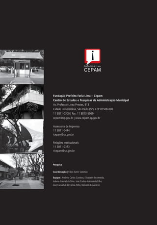 Fundação Prefeito Faria Lima – Cepam
Centro de Estudos e Pesquisas de Administração Municipal
Av. Professor Lineu Prestes, 913
Cidade Universitária, São Paulo (SP), CEP 05508-000
11 3811-0300 | Fax: 11 3813-5969
cepam@sp.gov.br | www.cepam.sp.gov.br
Assessoria de Imprensa
11 3811-0444
icepam@sp.gov.br
Relações Institucionais
11 3811-0373
ricepam@sp.gov.br
Pesquisa
Coordenação | Fábio Samir Salomão
Equipe | Antônio Carlos Cardoso, Elizabeth de Almeida,
Isabete Gabriel da Silva, José Carlos de Almeida Filho,
José Carvalhal de Freitas Filho, Reinaldo Casaroli Jr.
 