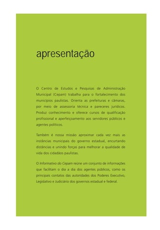 O Centro de Estudos e Pesquisas de Administração
Municipal (Cepam) trabalha para o fortalecimento dos
municípios paulistas. Orienta as prefeituras e câmaras,
por meio de assessoria técnica e pareceres jurídicos.
Produz conhecimento e oferece cursos de qualificação
profissional e aperfeiçoamento aos servidores públicos e
agentes políticos.
Também é nossa missão aproximar cada vez mais as
instâncias municipais do governo estadual, encurtando
distâncias e unindo forças para melhorar a qualidade de
vida dos cidadãos paulistas.
O Informativo do Cepam reúne um conjunto de informações
que facilitam o dia a dia dos agentes públicos, como os
principais contatos das autoridades dos Poderes Executivo,
Legislativo e Judiciário dos governos estadual e federal.
apresentação
 