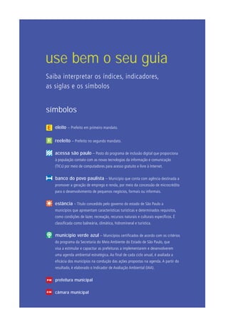 símbolos
	 eleito – Prefeito em primeiro mandato.
	 reeleito – Prefeito no segundo mandato.
acessa são paulo – Posto do programa de inclusão digital que proporciona
à população contato com as novas tecnologias da informação e comunicação
(TICs) por meio de computadores para acesso gratuito e livre à Internet.
banco do povo paulista – Município que conta com agência destinada a
promover a geração de emprego e renda, por meio da concessão de microcrédito
para o desenvolvimento de pequenos negócios, formais ou informais.
	 estância – Título concedido pelo governo do estado de São Paulo a
municípios que apresentam características turísticas e determinados requisitos,
como condições de lazer, recreação, recursos naturais e culturais específicos. É
classificada como balneária, climática, hidromineral e turística.
município verde azul – Municípios certificados de acordo com os critérios
do programa da Secretaria do Meio Ambiente do Estado de São Paulo, que
visa a estimular e capacitar as prefeituras a implementarem e desenvolverem
uma agenda ambiental estratégica. Ao final de cada ciclo anual, é avaliada a
eficácia dos municípios na condução das ações propostas na agenda. A partir do
resultado, é elaborado o Indicador de Avaliação Ambiental (IAA).
prefeitura municipal
	 câmara municipal
use bem o seu guia
Saiba interpretar os índices, indicadores,
as siglas e os símbolos
PM
CM
 