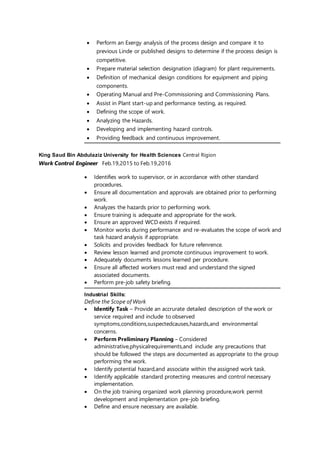 Perform an Exergy analysis of the process design and compare it to
previous Linde or published designs to determine if the process design is
competitive.
 Prepare material selection designation (diagram) for plant requirements.
 Definition of mechanical design conditions for equipment and piping
components.
 Operating Manual and Pre-Commissioning and Commissioning Plans.
 Assist in Plant start-up and performance testing, as required.
 Defining the scope of work.
 Analyzing the Hazards.
 Developing and implementing hazard controls.
 Providing feedback and continuous improvement.
King Saud Bin Abdulaziz University for Health Sciences Central Rigion
Work Control Engineer Feb.19,2015 to Feb.19,2016
 Identifies work to supervisor, or in accordance with other standard
procedures.
 Ensure all documentation and approvals are obtained prior to performing
work.
 Analyzes the hazards prior to performing work.
 Ensure training is adequate and appropriate for the work.
 Ensure an approved WCD exists if required.
 Monitor works during performance and re-evaluates the scope of work and
task hazard analysis if appropriate.
 Solicits and provides feedback for future refenrence.
 Review lesson learned and promote continuous improvement to work.
 Adequately documents lessons learned per procedure.
 Ensure all affected workers must read and understand the signed
associated documents.
 Perform pre-job safety briefing.
Industrial Skills:
Define the Scope of Work
 Identify Task – Provide an accrurate detailed description of the work or
service required and include to observed
symptoms,conditions,suspectedcauses,hazards,and environmental
concerns.
 Perform Preliminary Planning – Considered
administrative,physicalrequirements,and include any precautions that
should be followed the steps are documented as appropriate to the group
performing the work.
 Identify potential hazard,and associate within the assigned work task.
 Identify applicable standard protecting measures and control necessary
implementation.
 On the job training organized work planning procedure,work permit
development and implementation pre-job briefing.
 Define and ensure necessary are available.
 