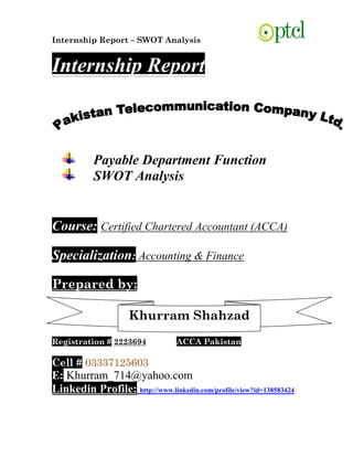 Internship Report – SWOT Analysis
Internship Report
Payable Department Function
SWOT Analysis
Course: Certified Chartered Accountant (ACCA)
Specialization: Accounting & Finance
Prepared by:
Registration # 2223694 ACCA Pakistan
Cell # 03337125603
E: Khurram_714@yahoo.com
Linkedin Profile: http://www.linkedin.com/profile/view?id=138583424
Khurram Shahzad
 