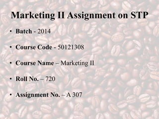 Marketing II Assignment on STP
• Batch - 2014
• Course Code - 50121308
• Course Name – Marketing II
• Roll No. – 720
• Assignment No. – A 307
 