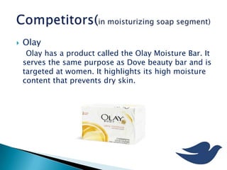  Olay
Olay has a product called the Olay Moisture Bar. It
serves the same purpose as Dove beauty bar and is
targeted at women. It highlights its high moisture
content that prevents dry skin.
 