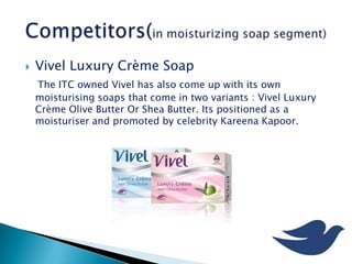  Vivel Luxury Crème Soap
The ITC owned Vivel has also come up with its own
moisturising soaps that come in two variants : Vivel Luxury
Crème Olive Butter Or Shea Butter. Its positioned as a
moisturiser and promoted by celebrity Kareena Kapoor.
 