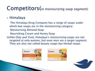  Himalaya
The Himalaya Drug Company has a range of soaps under
which two soaps are in the moisturising category:
Moisturising Almond Soap
Nourishing Cream and Honey Soap
Unlike Olay and Vivel, Himalaya’s moisturising soaps are not
targeted at only women, but even men are a target segment.
They are also not called beauty soaps but Herbal soaps.
 