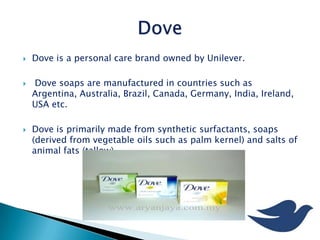  Dove is a personal care brand owned by Unilever.
 Dove soaps are manufactured in countries such as
Argentina, Australia, Brazil, Canada, Germany, India, Ireland,
USA etc.
 Dove is primarily made from synthetic surfactants, soaps
(derived from vegetable oils such as palm kernel) and salts of
animal fats (tallow).
 