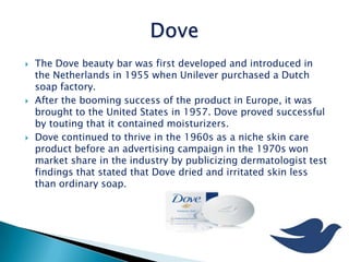  The Dove beauty bar was first developed and introduced in
the Netherlands in 1955 when Unilever purchased a Dutch
soap factory.
 After the booming success of the product in Europe, it was
brought to the United States in 1957. Dove proved successful
by touting that it contained moisturizers.
 Dove continued to thrive in the 1960s as a niche skin care
product before an advertising campaign in the 1970s won
market share in the industry by publicizing dermatologist test
findings that stated that Dove dried and irritated skin less
than ordinary soap.
 