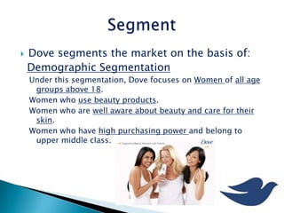  Dove segments the market on the basis of:
Demographic Segmentation
Under this segmentation, Dove focuses on Women of all age
groups above 18.
Women who use beauty products.
Women who are well aware about beauty and care for their
skin.
Women who have high purchasing power and belong to
upper middle class.
 