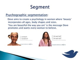 Psychographic segmentation:
Dove aims to create a psychology in women where ‘beauty’
incorporates all ages, body shapes and sizes.
‘You are beautiful the way you are’ is the message Dove
promotes and wants every woman to believe.
 