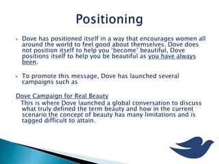  Dove has positioned itself in a way that encourages women all
around the world to feel good about themselves. Dove does
not position itself to help you ‘become’ beautiful, Dove
positions itself to help you be beautiful as you have always
been.
 To promote this message, Dove has launched several
campaigns such as
Dove Campaign for Real Beauty
This is where Dove launched a global conversation to discuss
what truly defined the term beauty and how in the current
scenario the concept of beauty has many limitations and is
tagged difficult to attain.
 
