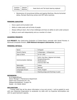 Guistina
Grinding
Special
Machine
- Head stock and Tail stock bearing replaced
 Maintenance of conventional drilling and tapping Machines, Okuma horizontal
lathes, Moriseki Machining centers and HMT lathe machines.
PERSONEL QUALITIES
〉 Have a good communication skill
〉 Ability to relate easily with all kinds of people
〉 Always willing to learn, like to face challenges and have an ability to work under pressure
〉 Ability to work well independently and as a member of a team
ACADEMIC PROJECTS
U.G PROJECT: Non Destructive Evaluation of Carbon-Epoxy Laminate with Varied Porosity in
Advanced Composite Division, CSIR-National Aerospace Laboratories, Bangalore.
PERSONAL DETAILS:
Name : N.Rajesh
Parent’s Name : S.Natarajan ; N.Nesamani
Date of Birth : 07-07-1992
Communication Address :
9/50, First floor, Bajanai koil street,
Ranganathapuram,
Medavakkam,
Chennai-600 100.
Nationality : Indian
Marital Status : Married
Languages Known : Tamil, English
Hobbies : Hearing songs and Farming in Land
REFERENCES
Mr.M.Nagarathinam
Senior Manager in Maintenance Department
Sakthi Auto Component Pvt. Ltd.
Pallagoundenpalayam, Tiruppur Dt.
Mobile: +91 94426 39203
DECLARATION
I hereby state that all the above information is true and correct. I will be grateful to work
with your Esteemed Organization to accelerate my skills with my Expertise technicalities and
with my good teamwork capacity.
 