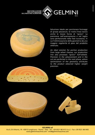 GELMINI srl
Via G. Di Vittorio, 19 - 43013 Langhirano - Parma - Italy - Tel. +39 0521 861413 (r.a.) - Fax +39 0521 861405
www.gelminimacchine.com - info@gelminimacchine.com
Soluzione ideale per porzionare formaggi
di grosse pezzature, la nostra linea lavora
anche le mezze forme di “grana”. La
precisione nell’avanzamento e nel taglio
sono perfezionate nella fase successiva, in
cui l’ottimizzazione della geometria dà una
maggior regolarità di peso del prodotto
ottenuto.
An ideal solution for portion production
from large wheel cheeses, our production
line also processes “grana” half-wheels.
Precision in the advancement and in the
cut are perfected in the next phase, where
optimization of the geometry attributes
to the product obtained higher weight
precision.
A308-SK002/14
 