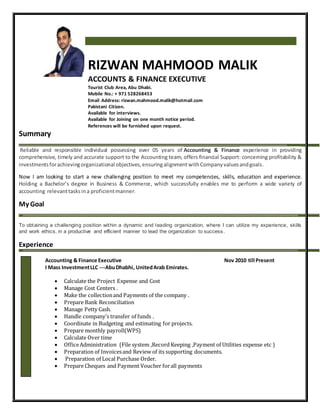 Summary
Reliable and responsible individual possessing over 05 years of Accounting & Finance experience in providing
comprehensive, timely and accurate support to the Accounting team, offers financial Support: concerning profitability &
investmentsforachievingorganizational objectives,ensuringalignmentwithCompanyvaluesandgoals.
Now I am looking to start a new challenging position to meet my competencies, skills, education and experience.
Holding a Bachelor’s degree in Business & Commerce, which successfully enables me to perform a wide variety of
accounting relevanttasksina proficientmanner.
My Goal
To obtaining a challenging position within a dynamic and leading organization, where I can utilize my experience, skills
and work ethics, in a productive and efficient manner to lead the organization to success.
Experience
RIZWAN MAHMOOD MALIK
ACCOUNTS & FINANCE EXECUTIVE
Tourist Club Area, Abu Dhabi.
Mobile No.: + 971 528268453
Email Address: rizwan.mahmood.malik@hotmail.com
Pakistani Citizen.
Available for interviews.
Available for Joining on one month notice period.
References will be furnished upon request.
Accounting & Finance Executive Nov 2010 till Present
I Mass InvestmentLLC ---AbuDhabhi, UnitedArab Emirates.
 Calculate the Project Expense and Cost
 Manage Cost Centers .
 Make the collectionand Payments of the company .
 Prepare Bank Reconciliation
 Manage Petty Cash.
 Handle company’s transfer of funds .
 Coordinate in Budgeting and estimating for projects.
 Prepare monthly payroll(WPS)
 Calculate Over time
 OfficeAdministration (File system ,Record Keeping ,Payment of Utilities expense etc )
 Preparation of Invoicesand Review of its supporting documents.
 Preparation of Local Purchase Order.
 Prepare Cheques and Payment Voucher forall payments
 