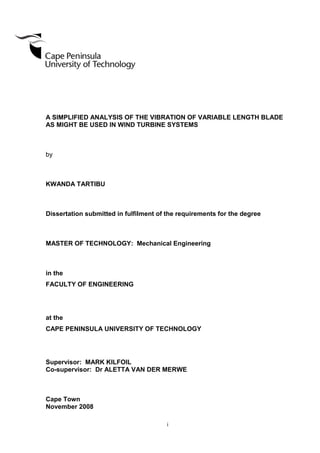 i
A SIMPLIFIED ANALYSIS OF THE VIBRATION OF VARIABLE LENGTH BLADE
AS MIGHT BE USED IN WIND TURBINE SYSTEMS
by
KWANDA TARTIBU
Dissertation submitted in fulfilment of the requirements for the degree
MASTER OF TECHNOLOGY: Mechanical Engineering
in the
FACULTY OF ENGINEERING
at the
CAPE PENINSULA UNIVERSITY OF TECHNOLOGY
Supervisor: MARK KILFOIL
Co-supervisor: Dr ALETTA VAN DER MERWE
Cape Town
November 2008
 