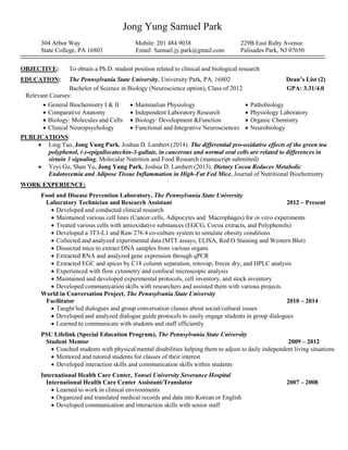 Jong Yung Samuel Park 
304 Arbor Way Mobile: 201 484 9038 229B East Ruby Avenue 
State College, PA 16803 Email: Samuel.jy.park@gmail.com Palisades Park, NJ 07650 
OBJECTIVE: To obtain a Ph.D. student position related to clinical and biological research 
EDUCATION: The Pennsylvania State University, University Park, PA, 16802 Dean’s List (2) 
Bachelor of Science in Biology (Neuroscience option), Class of 2012 GPA: 3.31/4.0 
Relevant Courses: 
 General Biochemistry I & II 
 Mammalian Physiology 
 Pathobiology 
 Comparative Anatomy 
 Independent Laboratory Research 
 Physiology Laboratory 
 Biology: Molecules and Cells 
 Clinical Neuropsychology 
 Biology: Development &Function 
 Functional and Integrative Neurosciences 
 Organic Chemistry 
 Neurobiology 
PUBLICATIONS: 
 Ling Tao, Jong Yung Park, Joshua D. Lambert (2014). The differential pro-oxidative effects of the green tea polyphenol, (-)-epigallocatechin-3-gallate, in cancerous and normal oral cells are related to differences in sirtuin 3 signaling, Molecular Nutrition and Food Research (manuscript submitted) 
 Yeyi Gu, Shan Yu, Jong Yung Park, Joshua D. Lambert (2013). Dietary Cocoa Reduces Metabolic Endotoxemia and Adipose Tissue Inflammation in High-Fat Fed Mice, Journal of Nutritional Biochemistry 
WORK EXPERIENCE: 
Food and Disease Prevention Laboratory, The Pennsylvania State University Laboratory Technician and Research Assistant 2012 ‒ Present 
 Developed and conducted clinical research 
 Maintained various cell lines (Cancer cells, Adipocytes and Macrophages) for in vitro experiments 
 Treated various cells with antioxidative substances (EGCG, Cocoa extracts, and Polyphenols) 
 Developed a 3T3-L1 and Raw 276.4 co-culture system to simulate obesity conditions 
 Collected and analyzed experimental data (MTT assays, ELISA, Red O Staining and Western Blot) 
 Dissected mice to extract DNA samples from various organs 
 Extracted RNA and analyzed gene expression through qPCR 
 Extracted EGC and spices by C18 column separation, rotovap, freeze dry, and HPLC analysis 
 Experienced with flow cytometry and confocal microscopic analysis 
 Maintained and developed experimental protocols, cell inventory, and stock inventory 
 Developed communication skills with researchers and assisted them with various projects 
World in Conversation Project, The Pennsylvania State University 
Facilitator 2010 ‒ 2014 
 Taught/led dialogues and group conversation classes about social/cultural issues 
 Developed and analyzed dialogue guide protocols to easily engage students in group dialogues 
 Learned to communicate with students and staff efficiently 
PSU Lifelink (Special Education Program), The Pennsylvania State University 
Student Mentor 2009 ‒ 2012 
 Coached students with physical/mental disabilities helping them to adjust to daily independent living situations 
 Mentored and tutored students for classes of their interest 
 Developed interaction skills and communication skills within students 
International Health Care Center, Yonsei University Severance Hospital 
International Health Care Center Assistant/Translator 2007 ‒ 2008 
 Learned to work in clinical environments 
 Organized and translated medical records and data into Korean or English 
 Developed communication and interaction skills with senior staff 