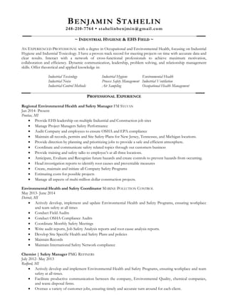 BENJAMIN STAHELIN
248-210-7764 • stahelinbenjmin@gmail.com
~ I~ INDUSTRIALNDUSTRIAL HHYGIENEYGIENE & EHS F& EHS FIELDIELD ~~
AN EXPERIENCED PROFESSIONAL with a degree in Occupational and Environmental Health, focusing on Industrial
Hygiene and Industrial Toxicology. I have a proven track record for meeting projects on time with accurate data and
clear results. Interact with a network of cross-functional professionals to achieve maximum motivation,
collaboration and efficiency. Dynamic communication, leadership, problem solving, and relationship management
skills. Offer theoretical and applied knowledge in:
Industrial Toxicology Industrial Hygiene Environmental Health
Industrial Noise Process Safety Management Industrial Ventilation
Industrial Control Methods Air Sampling Occupational Health Management
PPROFESSIONALROFESSIONAL EEXPERIENCEXPERIENCE
Regional Environmental Health and Safety Manager FM SYLVAN
Jan 2014- Present
Pontiac, MI
• Provide EHS leadership on multiple Industrial and Construction job sites
• Manage Project Managers Safety Performance
• Audit Company and employees to ensure OSHA and EPA compliance
• Maintain all records, permits and Site Safety Plans for New Jersey, Tennessee, and Michigan locations.
• Provide direction by planning and prioritizing jobs to provide a safe and efficient atmosphere.
• Coordinate and communicate safety related topics through out customers business
• Provide training and safety talks to employee’s at all three locations.
• Anticipate, Evaluate and Recognize future hazards and create controls to prevent hazards from occurring.
• Head investigation reports to identify root causes and preventable measures
• Create, maintain and initiate all Company Safety Programs
• Estimating costs for possible projects
• Manage all aspects of multi-million dollar construction projects.
Environmental Health and Safety Coordinator MARINE POLLUTION CONTROL
May 2013- June 2014
Detroit, MI
• Actively develop, implement and update Environmental Health and Safety Programs, ensuring workplace
and team safety at all times
• Conduct Field Audits
• Conduct OSHA Compliance Audits
• Coordinate Monthly Safety Meetings
• Write audit reports, Job Safety Analysis reports and root cause analysis reports.
• Develop Site Specific Health and Safety Plans and policies
• Maintain Records
• Maintain International Safety Network compliance
Chemist | Safety Manager PMG REFINERS
July 2012- May 2013
Redford, MI
• Actively develop and implement Environmental Health and Safety Programs, ensuring workplace and team
safety at all times.
• Facilitate productive communication between the company, Environmental Quality, chemical companies,
and waste disposal firms.
• Oversee a variety of customer jobs, ensuring timely and accurate turn around for each client.
 