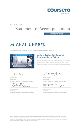 coursera.org
Statement of Accomplishment
WITH DISTINCTION
APRIL 04, 2013
MICHAL UHEREK
HAS SUCCESSFULLY COMPLETED RICE UNIVERSITY'S ONLINE OFFERING OF
An Introduction to Interactive
Programming in Python
This introductory course taught students the basics of interactive
programming in Python. Students built a collection of simple
interactive games to solidify their understanding of the material.
JOE WARREN
PROFESSOR
DEPT. OF COMPUTER SCIENCE, RICE UNIVERSITY
SCOTT RIXNER
PROFESSOR
DEPT. OF COMPUTER SCIENCE, RICE UNIVERSITY
JOHN GREINER
LECTURER
DEPT. OF COMPUTER SCIENCE, RICE UNIVERSITY
STEPHEN WONG
LECTURER
DEPT. OF COMPUTER SCIENCE, RICE UNIVERSITY
PLEASE NOTE: THE ONLINE OFFERING OF THIS CLASS DOES NOT REFLECT THE ENTIRE CURRICULUM OFFERED TO STUDENTS ENROLLED AT
RICE UNIVERSITY. THIS STATEMENT DOES NOT AFFIRM THAT THIS STUDENT WAS ENROLLED AS A STUDENT AT RICE UNIVERSITY IN ANY WAY.
IT DOES NOT CONFER A RICE UNIVERSITY GRADE; IT DOES NOT CONFER RICE UNIVERSITY CREDIT; IT DOES NOT CONFER A RICE UNIVERSITY
DEGREE; AND IT DOES NOT VERIFY THE IDENTITY OF THE STUDENT.
 