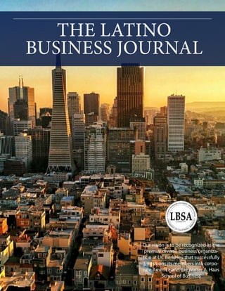 THE LATINO
BUSINESS JOURNAL
Our vision is to be recognized as the
premier diverse business organiza-
tion at UC Berkeley that successfully
transitions its members into corpo-
rate America and the Walter A. Haas
School of Business
 