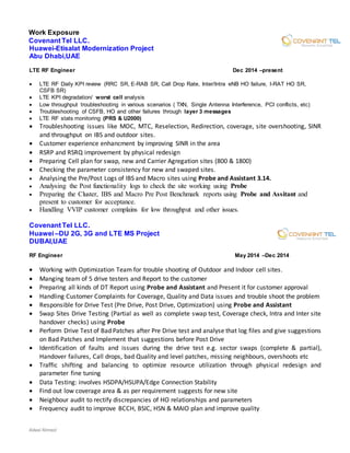 Adeel Ahmed
Work Exposure
Covenant Tel LLC.
Huawei-Etisalat Modernization Project
Abu Dhabi,UAE
LTE RF Engineer Dec 2014 –present
 LTE RF Daily KPI review (RRC SR, E-RAB SR, Call Drop Rate, Inter/Intra eNB HO failure, I-RAT HO SR,
CSFB SR)
 LTE KPI degradation/ worst cell analysis
 Low throughput troubleshooting in various scenarios ( TXN, Single Antenna Interference, PCI conflicts, etc)
 Troubleshooting of CSFB, HO and other failures through layer 3 messages
 LTE RF stats monitoring (PRS & U2000)
 Troubleshooting issues like MOC, MTC, Reselection, Redirection, coverage, site overshooting, SINR
and throughput on IBS and outdoor sites.
 Customer experience enhancment by improving SINR in the area
 RSRP and RSRQ improvement by physical redesign
 Preparing Cell plan for swap, new and Carrier Agregation sites (800 & 1800)
 Checking the parameter consistency for new and swaped sites.
 Analysing the Pre/Post Logs of IBS and Macro sites using Probe and Assistant 3.14.
 Analysing the Post functionality logs to check the site working using Probe
 Preparing the Cluster, IBS and Macro Pre Post Benchmark reports using Probe and Assitant and
present to customer for acceptance.
 Handling VVIP customer complains for low throughput and other issues.
Covenant Tel LLC.
Huawei –DU 2G, 3G and LTE MS Project
DUBAI,UAE
RF Engineer May 2014 –Dec 2014
 Working with Optimization Team for trouble shooting of Outdoor and Indoor cell sites.
 Manging team of 5 drive testers and Report to the customer
 Preparing all kinds of DT Report using Probe and Assistant and Present it for customer approval
 Handling Customer Complaints for Coverage, Quality and Data issues and trouble shoot the problem
 Responsible for Drive Test (Pre Drive, Post Drive, Optimization) using Probe and Assistant
 Swap Sites Drive Testing (Partial as well as complete swap test, Coverage check, Intra and Inter site
handover checks) using Probe
 Perform Drive Test of Bad Patches after Pre Drive test and analyse that log files and give suggestions
on Bad Patches and Implement that suggestions before Post Drive
 Identification of faults and issues during the drive test e.g. sector swaps (complete & partial),
Handover failures, Call drops, bad Quality and level patches, missing neighbours, overshoots etc
 Traffic shifting and balancing to optimize resource utilization through physical redesign and
parameter fine tuning
 Data Testing: involves HSDPA/HSUPA/Edge Connection Stability
 Find out low coverage area & as per requirement suggests for new site
 Neighbour audit to rectify discrepancies of HO relationships and parameters
 Frequency audit to improve BCCH, BSIC, HSN & MAIO plan and improve quality
 
