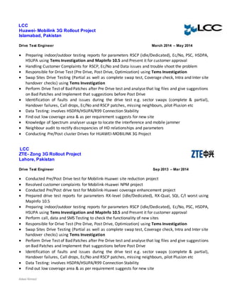 Adeel Ahmed
LCC
Huawei- Mobilink 3G Rollout Project
Islamabad, Pakistan
Drive Test Engineer March 2014 – May 2014
 Preparing indoor/outdoor testing reports for parameters RSCP (idle/Dedicated), Ec/No, PSC, HSDPA,
HSUPA using Tems Investigation and MapInfo 10.5 and Present it for customer approval
 Handling Customer Complaints for RSCP, Ec/No and Data issues and trouble shoot the problem
 Responsible for Drive Test (Pre Drive, Post Drive, Optimization) using Tems Investigation
 Swap Sites Drive Testing (Partial as well as complete swap test, Coverage check, Intra and Inter site
handover checks) using Tems Investigation
 Perform Drive Test of Bad Patches after Pre Drive test and analyse that log files and give suggestions
on Bad Patches and Implement that suggestions before Post Drive
 Identification of faults and issues during the drive test e.g. sector swaps (complete & partial),
Handover failures, Call drops, Ec/No and RSCP patches, missing neighbours, pilot Plusion etc
 Data Testing: involves HSDPA/HSUPA/R99 Connection Stability
 Find out low coverage area & as per requirement suggests for new site
 Knowledge of Spectrum analyser usage to locate the interference and mobile jammer
 Neighbour audit to rectify discrepancies of HO relationships and parameters
 Conducting Pre/Post cluster Drives for HUAWEI-MOBILINK 3G Project
LCC
ZTE- Zong 3G Rollout Project
Lahore, Pakistan
Drive Test Engineer Sep 2013 – Mar 2014
 Conducted Pre/Post Drive test for Mobilink-Huawei site reduction project
 Resolved customer complaints for Mobilink-Huawei NPM project
 Conducted Pre/Post drive test for Mobilink-Huawei coverage enhancement project
 Prepared drive test reports for parameters RX-level (idle/Dedicated), RX-Qual, SQI, C/I worst using
MapInfo 10.5
 Preparing indoor/outdoor testing reports for parameters RSCP (idle/Dedicated), Ec/No, PSC, HSDPA,
HSUPA using Tems Investigation and MapInfo 10.5 and Present it for customer approval
 Perform call, data and SMS Testing to check the functionality of new sites
 Responsible for Drive Test (Pre Drive, Post Drive, Optimization) using Tems Investigation
 Swap Sites Drive Testing (Partial as well as complete swap test, Coverage check, Intra and Inter site
handover checks) using Tems Investigation
 Perform Drive Test of Bad Patches after Pre Drive test and analyse that log files and give suggestions
on Bad Patches and Implement that suggestions before Post Drive
 Identification of faults and issues during the drive test e.g. sector swaps (complete & partial),
Handover failures, Call drops, Ec/No and RSCP patches, missing neighbours, pilot Plusion etc
 Data Testing: involves HSDPA/HSUPA/R99 Connection Stability
 Find out low coverage area & as per requirement suggests for new site
 