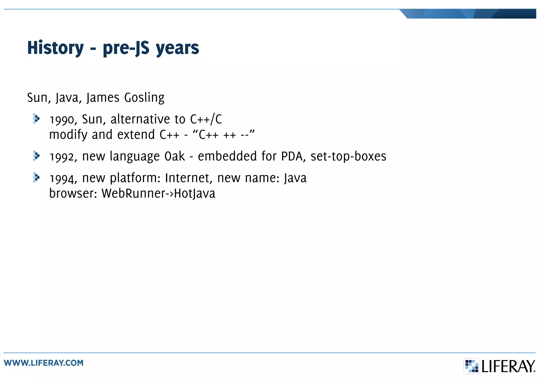 History - pre-JS years
Sun, Java, James Gosling
1990, Sun, alternative to C++/C
modify and extend C++ - “C++ ++ --”
1992, new language Oak - embedded for PDA, set-top-boxes
1994, new platform: Internet, new name: Java
browser: WebRunner->HotJava
 