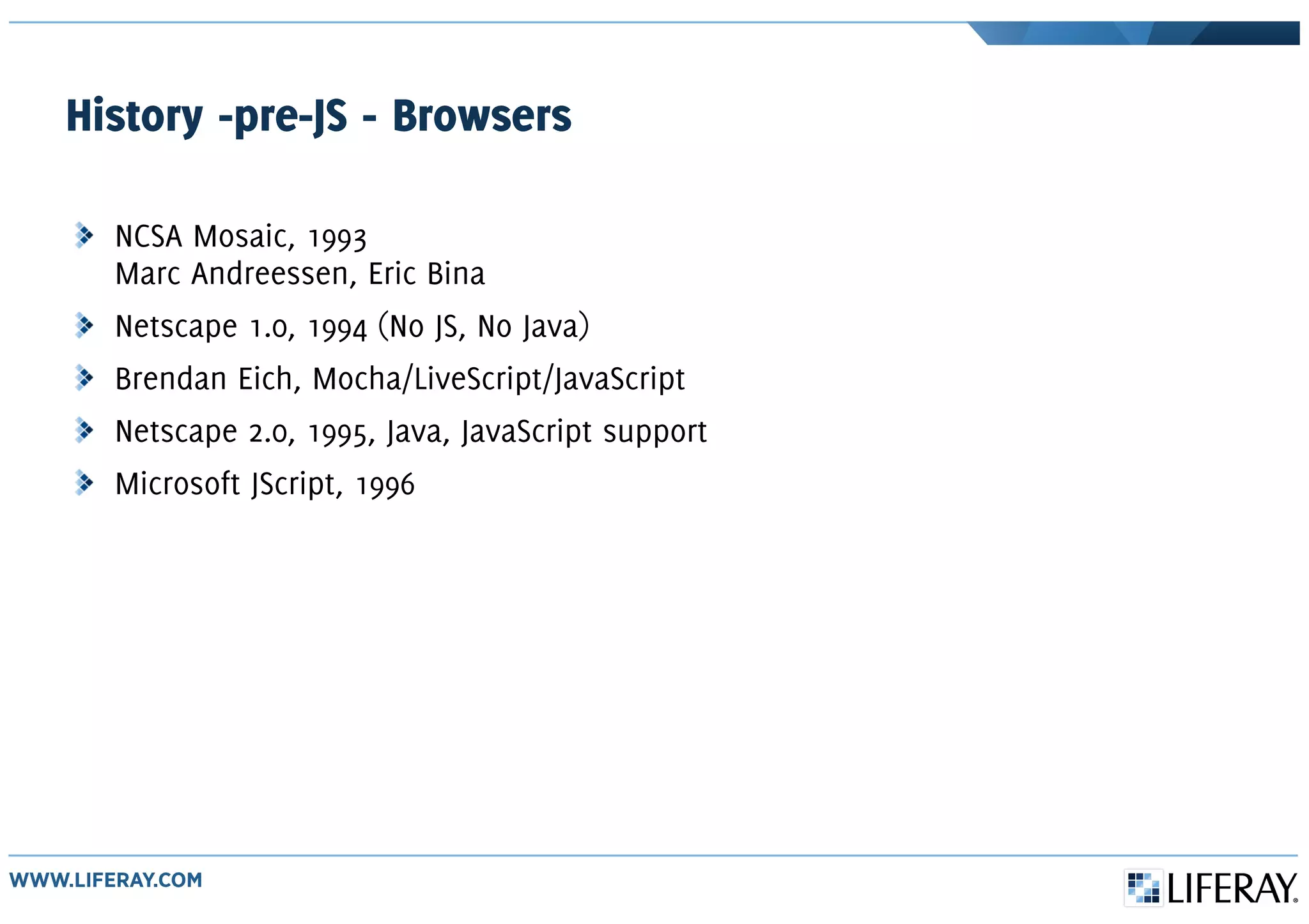 History -pre-JS - Browsers
NCSA Mosaic, 1993
Marc Andreessen, Eric Bina
Netscape 1.0, 1994 (No JS, No Java)
Brendan Eich, Mocha/LiveScript/JavaScript
Netscape 2.0, 1995, Java, JavaScript support
Microsoft JScript, 1996
 