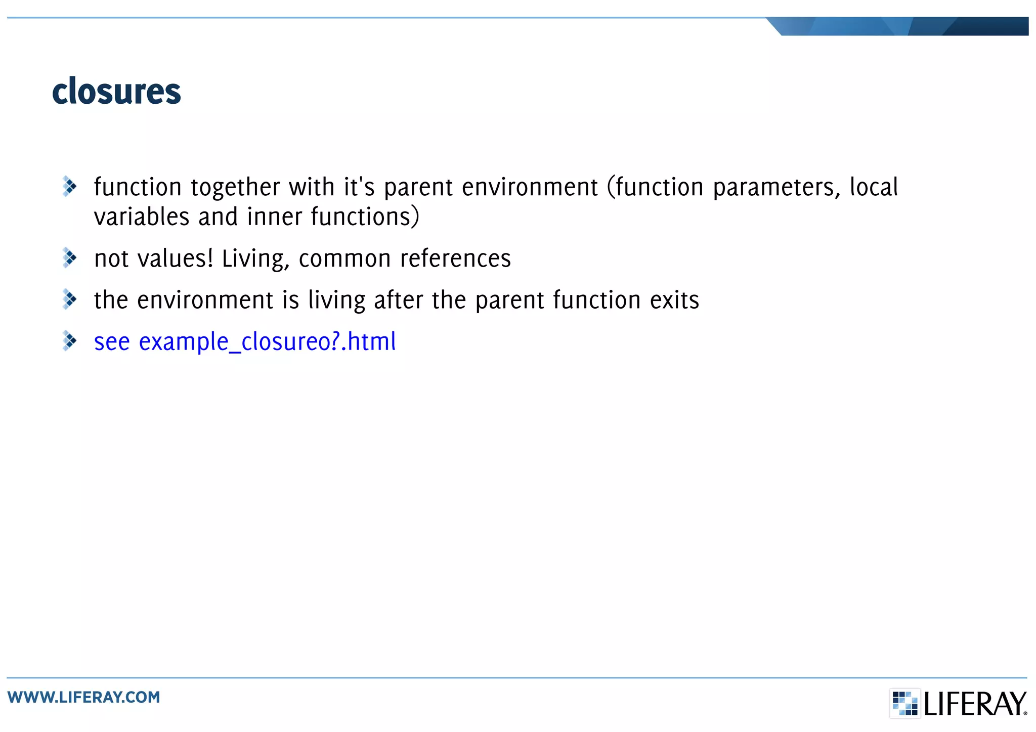 closures
function together with it's parent environment (function parameters, local
variables and inner functions)
not values! Living, common references
the environment is living after the parent function exits
see example_closure0?.html
 
