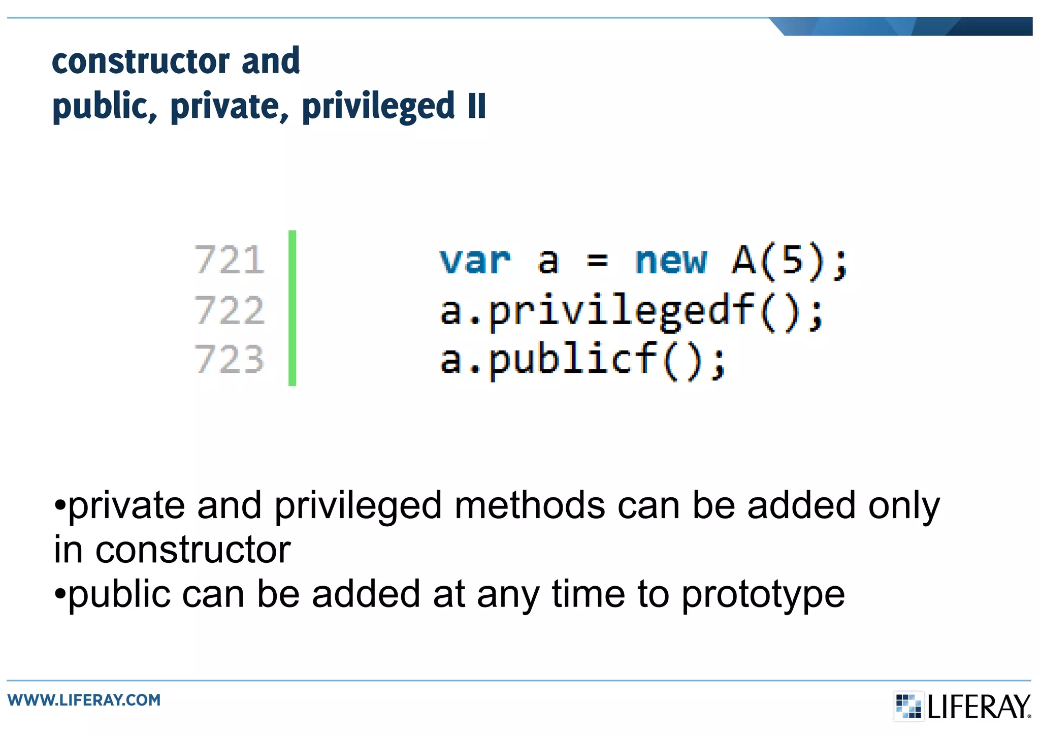 constructor and
public, private, privileged II
●private and privileged methods can be added only
in constructor
●public can be added at any time to prototype
 