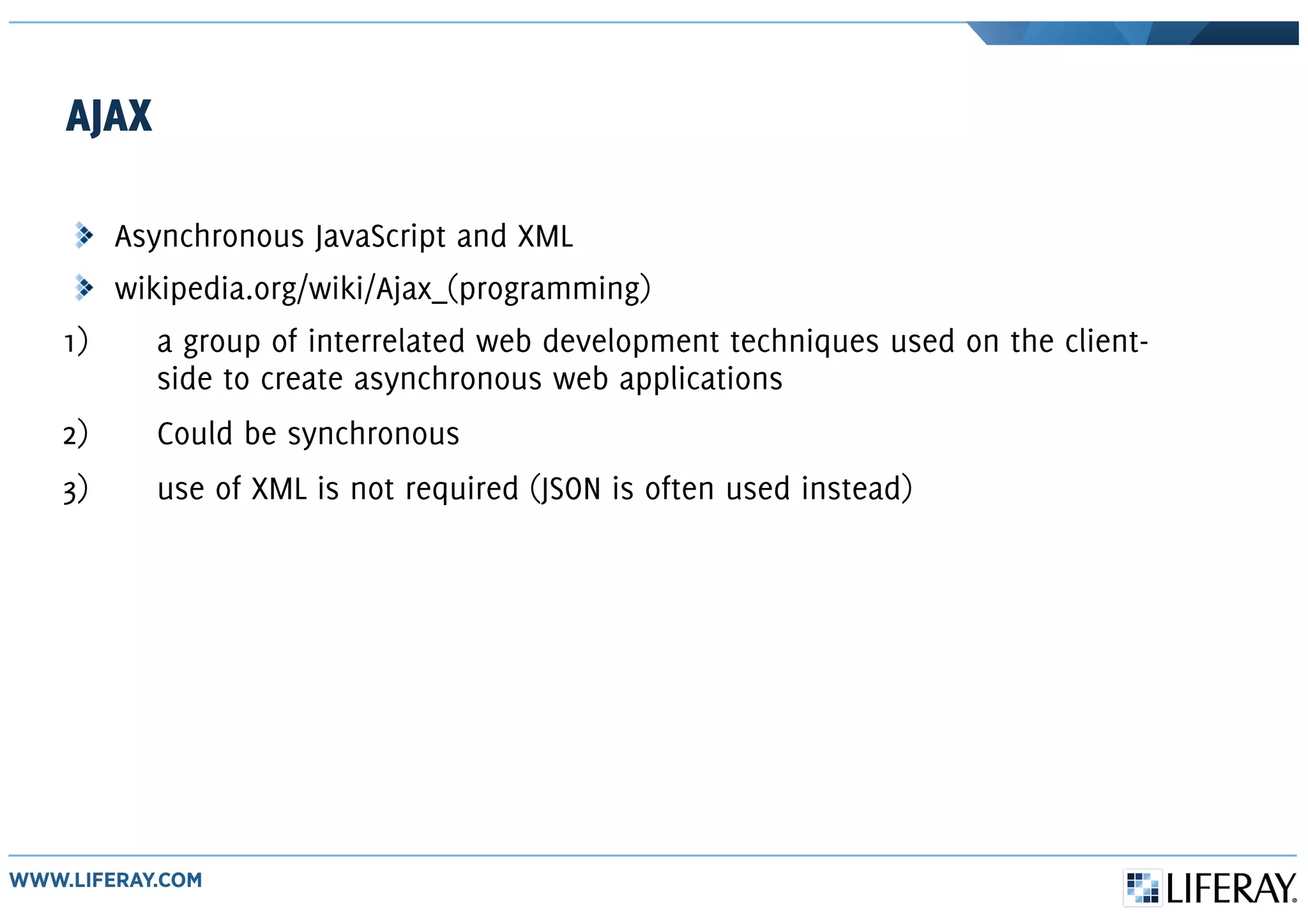 AJAX
Asynchronous JavaScript and XML
wikipedia.org/wiki/Ajax_(programming)
1) a group of interrelated web development techniques used on the client-
side to create asynchronous web applications
2) Could be synchronous
3) use of XML is not required (JSON is often used instead)
 