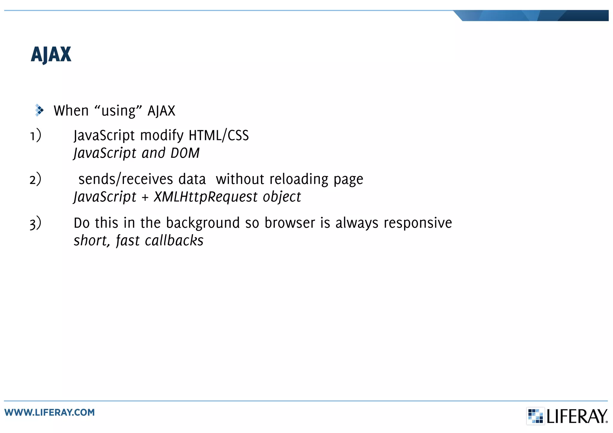 AJAX
When “using” AJAX
1) JavaScript modify HTML/CSS
JavaScript and DOM
2) sends/receives data without reloading page
JavaScript + XMLHttpRequest object
3) Do this in the background so browser is always responsive
short, fast callbacks
 