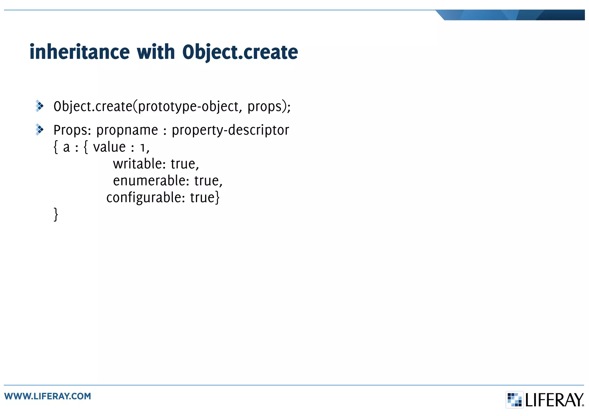inheritance with Object.create
Object.create(prototype-object, props);
Props: propname : property-descriptor
{ a : { value : 1,
writable: true,
enumerable: true,
configurable: true}
}
 